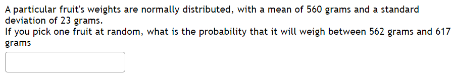 **Example Problem: Probability and Normal Distribution**

Let's consider a particular fruit whose weights are normally distributed. The mean weight of the fruit is 560 grams and the standard deviation is 23 grams.

**Problem Statement:**
If you pick one fruit at random, what is the probability that it will weigh between 562 grams and 617 grams?

[Insert Probability Calculation Textbox Here]