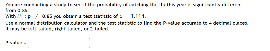 You are conducting a study to see if the probability of catching the flu this year is significantly different
from 0.85.
With H, : p + 0.85 you obtain a test statistic of z = 1.114.
Use a normal distribution calculator and the test statistic to find the P-value accurate to 4 decimal places.
It may be left-tailed, right-tailed, or 2-tailed.
P-value =
