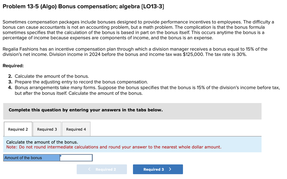 Problem 13-5 (Algo) Bonus compensation; algebra [LO13-3]
Sometimes compensation packages include bonuses designed to provide performance incentives to employees. The difficulty a
bonus can cause accountants is not an accounting problem, but a math problem. The complication is that the bonus formula
sometimes specifies that the calculation of the bonus is based in part on the bonus itself. This occurs anytime the bonus is a
percentage of income because expenses are components of income, and the bonus is an expense.
Regalia Fashions has an incentive compensation plan through which a division manager receives a bonus equal to 15% of the
division's net income. Division income in 2024 before the bonus and income tax was $125,000. The tax rate is 30%.
Required:
2. Calculate the amount of the bonus.
3. Prepare the adjusting entry to record the bonus compensation.
4. Bonus arrangements take many forms. Suppose the bonus specifies that the bonus is 15% of the division's income before tax,
but after the bonus itself. Calculate the amount of the bonus.
Complete this question by entering your answers in the tabs below.
Required 2 Required 3 Required 4
Calculate the amount of the bonus.
Note: Do not round intermediate calculations and round your answer to the nearest whole dollar amount.
Amount of the bonus
Required 2
Required 3