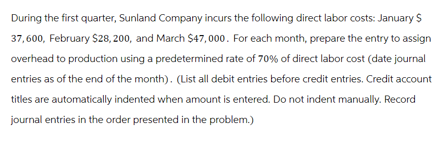 During the first quarter, Sunland Company incurs the following direct labor costs: January $
37,600, February $28, 200, and March $47,000. For each month, prepare the entry to assign
overhead to production using a predetermined rate of 70% of direct labor cost (date journal
entries as of the end of the month). (List all debit entries before credit entries. Credit account
titles are automatically indented when amount is entered. Do not indent manually. Record
journal entries in the order presented in the problem.)