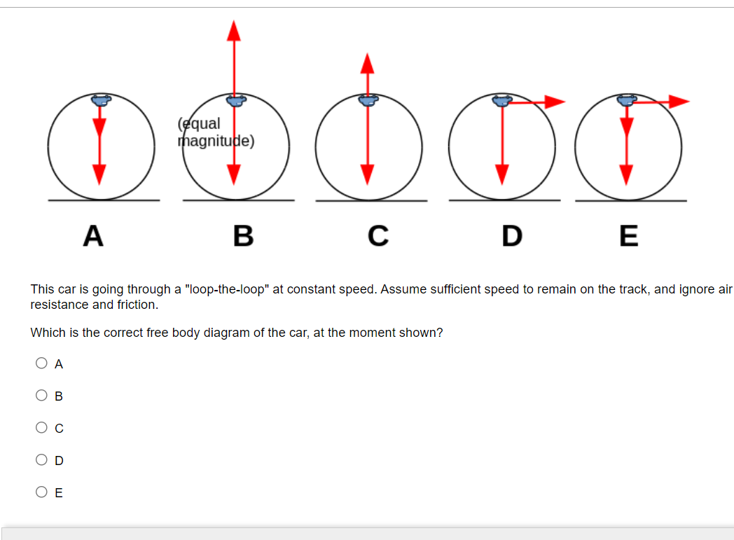 (equal
magnitude)
A
В
D
E
This car is going through a "loop-the-loop" at constant speed. Assume sufficient speed to remain on the track, and ignore air
resistance and friction.
Which is the correct free body diagram of the car, at the moment shown?
O A
O B
O C
O D
O E
