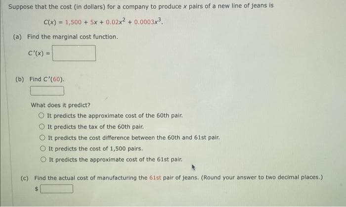 Suppose that the cost (in dollars) for a company to produce x pairs of a new line of jeans is
C(x) = 1,500 + Sx + 0.02x + 0.0003x3.
(a) Find the marginal cost function.
C'(x) =
(b) Find C'(60).
What does it predict?
O It predicts the approximate cost of the 60th pair.
It predicts the tax of the 60th pair.
It predicts the cost difference between the 60th and 61st pair.
O It predicts the cost of 1,500 pairs.
O It predicts the approximate cost of the 61st pair.
(c) Find the actual cost of manufacturing the 61st pair of jeans. (Round your answer to two decimal places.)
