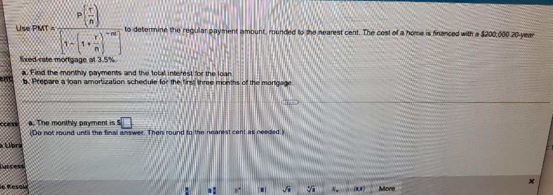 Use PMT =
to detemine the regular payment amount, rounded to the nearest cent. The cost of a home is financed with a $200,000 20-year
- nt
1+
fixed-rate mortgage at 3.5%.
a. Find the monthly payments and the total interest for the loan.
b. Prepare a loan amortization schedule for the first three months of the mortgage.
a. The monthly payment is $E
(Do not round until the final answer, Then round to the nearest cent as
ccess
aUbra
Success
Resou
More
