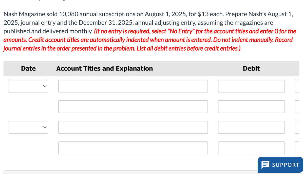 Nash Magazine sold 10,080 annual subscriptions on August 1, 2025, for $13 each. Prepare Nash's August 1,
2025, journal entry and the December 31, 2025, annual adjusting entry, assuming the magazines are
published and delivered monthly. (If no entry is required, select "No Entry" for the account titles and enter O for the
amounts. Credit account titles are automatically indented when amount is entered. Do not indent manually. Record
journal entries in the order presented in the problem. List all debit entries before credit entries.)
Date
>
Account Titles and Explanation
Debit
SUPPORT