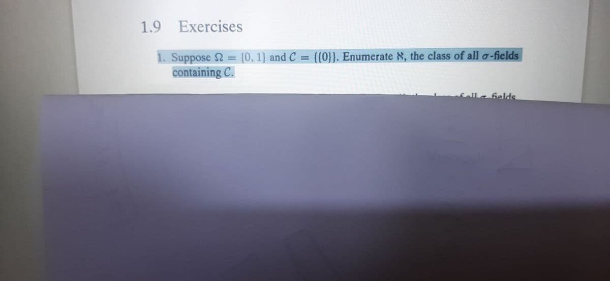 1.9 Exercises
1. Suppose 2 = {0, 1} and C = {{0}}. Enumerate N, the class of all a-fields
containing C.
Sella felds
