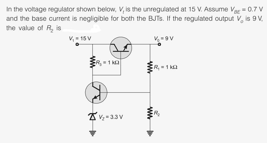 In the voltage regulator shown below, V, is the unregulated at 15 V. Assume VBE = 0.7 V
and the base current is negligible for both the BJTS. If the regulated output V, is 9 V,
%3D
the value of R, is
V, = 15 V
V = 9 V
R = 1 k2
R, 1 k2
R2
A Vz = 3.3 V
ww
