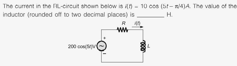 The current in the RL-circuit shown below is i(t) = 10 cos (5t- T/4)A. The value of the
inductor (rounded off to two decimal places) is
H.
R
i(t)
200 cos(5t)V
