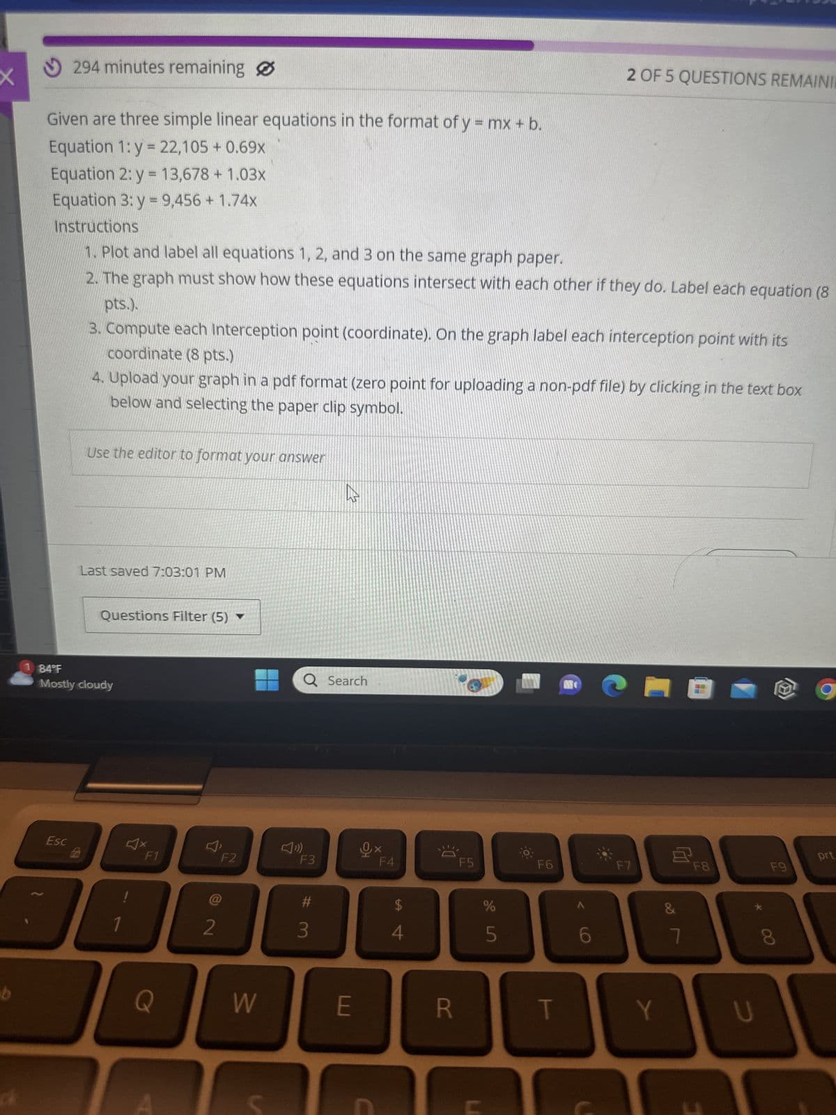 294 minutes remaining
Given are three simple linear equations in the format of y = mx + b.
Equation 1: y = 22,105 + 0.69x
Equation 2: y = 13,678 + 1.03x
Equation 3: y = 9,456 + 1.74x
Instructions
1. Plot and label all equations 1, 2, and 3 on the same graph paper.
2 OF 5 QUESTIONS REMAINIE
2. The graph must show how these equations intersect with each other if they do. Label each equation (8
pts.).
3. Compute each Interception point (coordinate). On the graph label each interception point with its
coordinate (8 pts.)
4. Upload your graph in a pdf format (zero point for uploading a non-pdf file) by clicking in the text box
below and selecting the paper clip symbol.
Use the editor to format your answer
Last saved 7:03:01 PM
Questions Filter (5) ▼
1 84°F
Mostly cloudy
Esc
FO
b
Q
Q Search
W
F1
F2
F3
F4
F5
Fb
@
2
#
$
3
4
%
5 do
F7
&
凹
F8
6
7
8
00
W
E
R
T
Y
U
F9
prt