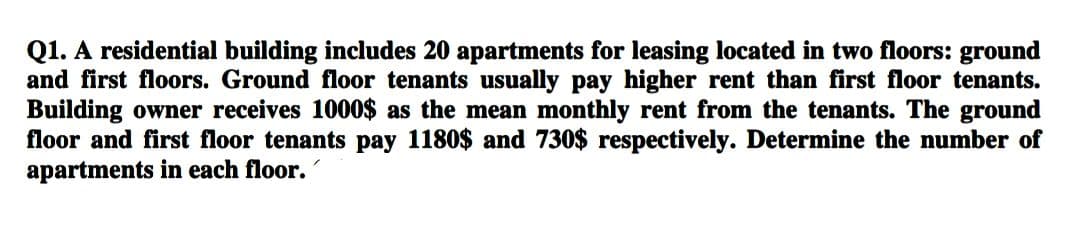 Q1. A residential building includes 20 apartments for leasing located in two floors: ground
and first floors. Ground floor tenants usually pay higher rent than first floor tenants.
Building owner receives 1000$ as the mean monthly rent from the tenants. The ground
floor and first floor tenants pay 1180$ and 730$ respectively. Determine the number of
apartments in each floor.
