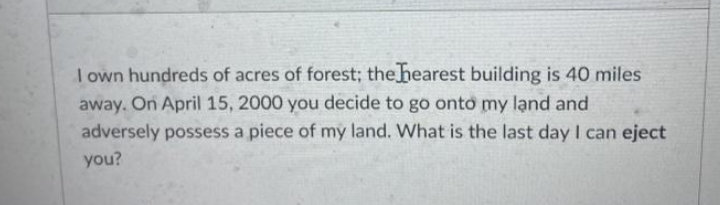 I own hundreds of acres of forest; the hearest building is 40 miles
away. On April 15, 2000 you decide to go onto my lạnd and
adversely possess a piece of my land. What is the last day I can eject
you?
