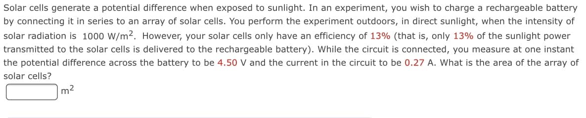 Solar cells generate a potential difference when exposed to sunlight. In an experiment, you wish to charge a rechargeable battery
by connecting it in series to an array of solar cells. You perform the experiment outdoors, in direct sunlight, when the intensity of
solar radiation is 1000 W/m2. However, your solar cells only have an efficiency of 13% (that is, only 13% of the sunlight power
transmitted to the solar cells is delivered to the rechargeable battery). While the circuit is connected, you measure at one instant
the potential difference across the battery to be 4.50 V and the current in the circuit to be 0.27 A. What is the area of the array of
solar cells?
m2
