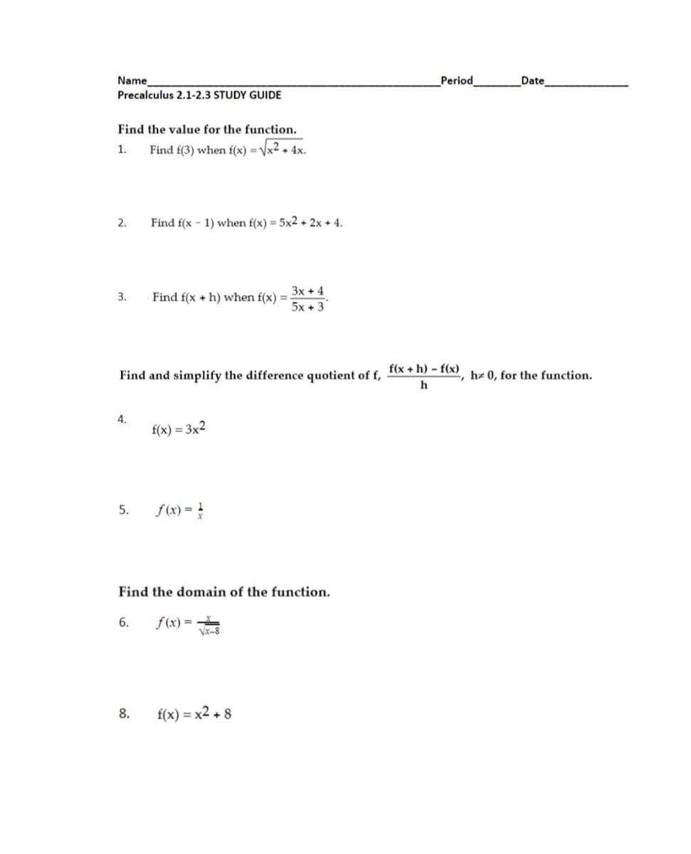 Name
Period
Date
Precalculus 2.1-2.3 STUDY GUIDE
Find the value for the function.
1.
Find f(3) when f(x) = /x2 + 4x.
2.
Find f(x - 1) when f(x) = 5x2 + 2x + 4.
3x + 4
Find f(x + h) when f(x) =
5x + 3
3.
f(x + h) – f(x)
Find and simplify the difference quotient of f,
hz 0, for the function.
4.
f(x) = 3x2
5.
f(x) = !
Find the domain of the function.
6.
f (x) =
8.
f(x) = x2 + 8
