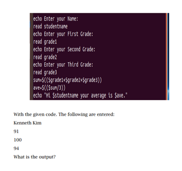 echo Enter your Nane:
read studentnane
echo Enter your First Grade:
read grade1
echo Enter your Second Grade:
read grade2
echo Enter your Third Grade:
read grade3
SUn=$((Sgrade1+$grade2+$grade3))
ave-$(($sun/3))
echo "Hi $studentnane your average is Şave."
With the given code. The following are entered:
Kenneth Kim
91
100
94
What is the output?
