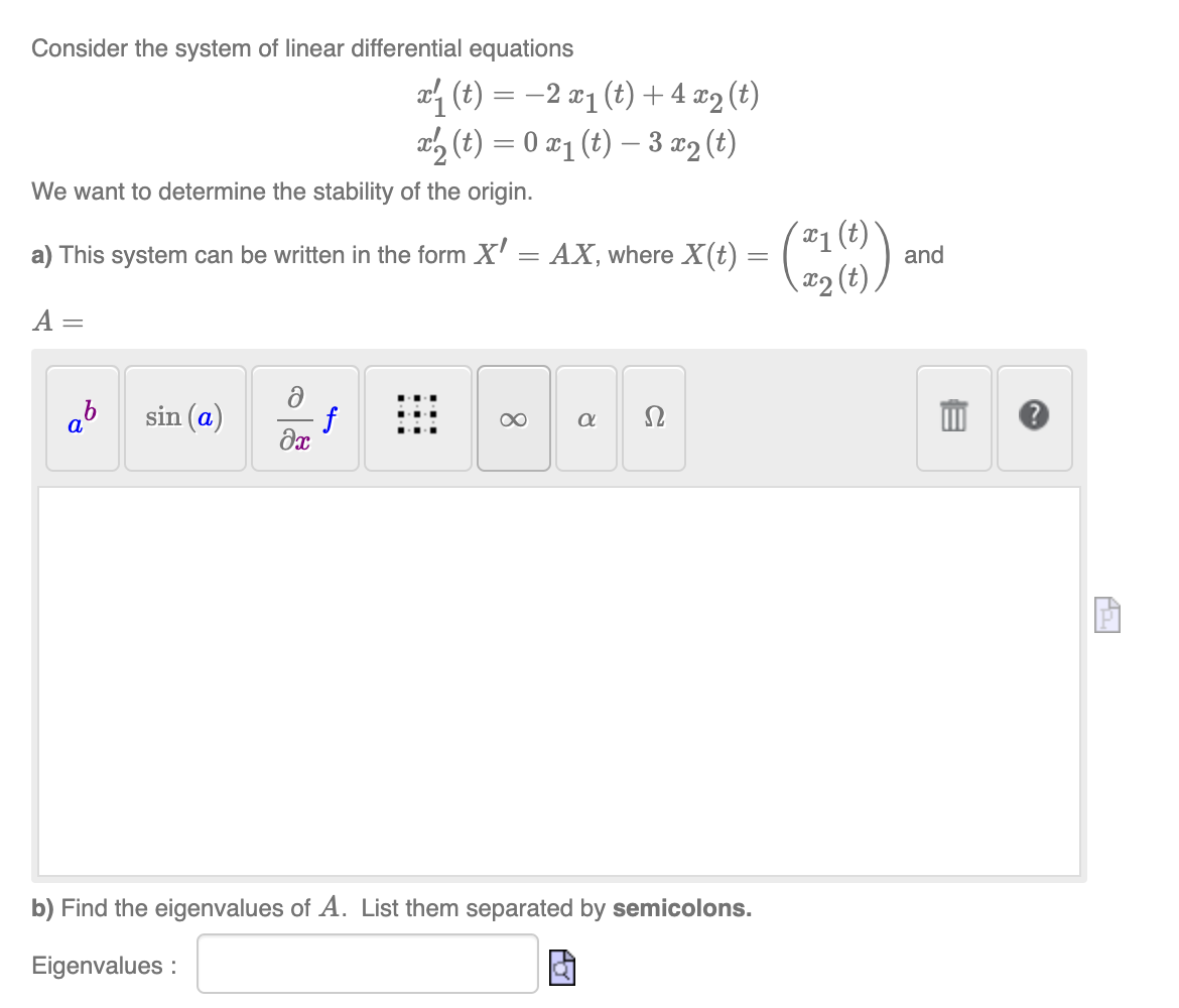 Consider the system of linear differential equations
We want to determine the stability of the origin.
a) This system can be written in the form X' = AX, where X(t) =
A =
ab sin (a)
ə
əx
x₁ (t) = 2 x₁ (t) + 4x2 (t)
x2₂ (t) = 0 x₁ (t) — 3 x₂ (t)
f
8
α Ω
b) Find the eigenvalues of A. List them separated by semicolons.
Eigenvalues:
(21(0))
and
Pi