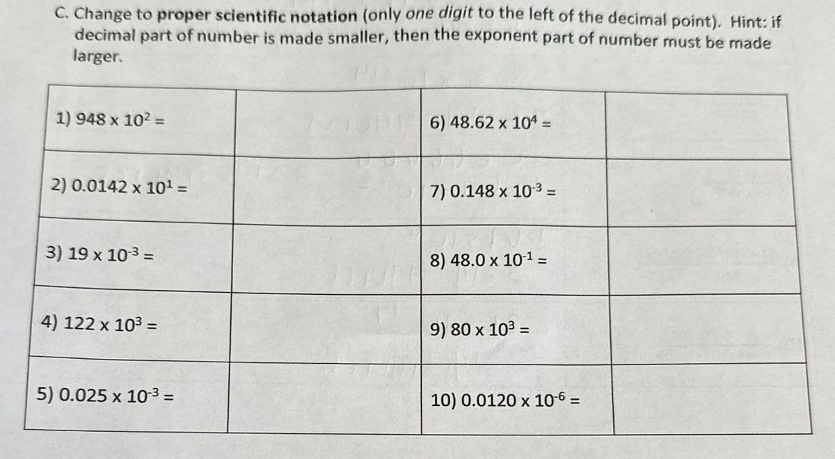 C. Change to proper scientific notation (only one digit to the left of the decimal point). Hint: if
decimal part of number is made smaller, then the exponent part of number must be made
larger.
1) 948 x 10² =
6) 48.62 x 104 =
2) 0.0142 x 10¹ =
7) 0.148 x 103 =
3) 19 x 10-3 =
4) 122 x 10³ =
8) 48.0 x 10-1 =
9) 80 x 10³ =
5) 0.025 x 10-3 =
10) 0.0120 x 10-6 =