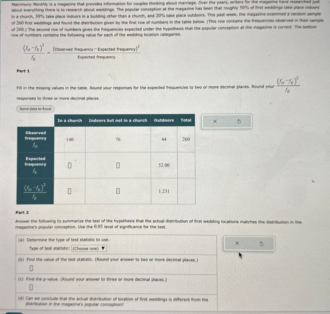 Matrimony Monthly is a magazine that provides information for couples thinking about marriage. Over the years, writers for the magazine have researched just
about everything there is to research about weddings. The popular conception at the magazine has been that roughly 50% of first weddings take place indoors
in a church, 30% take place indoors in a building other than a church, and 20% take place outdoors. This past week, the magazine examined a random sample
of 260 first weddings and found the distribution given by the first row of numbers in the table below. (This row contains the frequencies observed in their sample
of 260.) The second row of numbers gives the frequencies expected under the hypothesis that the popular conception at the magazine is correct. The bottom
row of numbers contains the following value for each of the wedding location categories.
(fo-x) (Observed frequency-Expected frequency)
Part 1
JE
=
Expected frequency
Fill in the missing values in the table. Round your responses for the expected frequencies to two or more decimal places. Round your
responses to three or more decimal places.
Send data to Excel
In a church Indoors but not in a church Outdoors Total
X
G
(So-SE)
JE
Observed
frequency
140
fo
Expected
frequency
JE
O
76
44
260
0
52.00
(So-SE)²
0
0
1.231
SE
Part 2
Answer the following to summarize the test of the hypothesis that the actual distribution of first wedding locations matches the distribution in the
magazine's popular conception. Use the 0.05 level of significance for the test.
(a) Determine the type of test statistic to use.
Type of test statistic: (Choose one)
(b) Find the value of the test statistic. (Round your answer to two or more decimal places.)
0
(c) Find the p-value. (Round your answer to three or more decimal places.)
X
0
(d) Can we conclude that the actual distribution of location of first weddings is different from the
distribution in the magazine's popular conception?