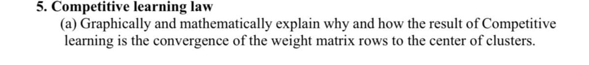 5. Competitive learning law
(a) Graphically and mathematically explain why and how the result of Competitive
learning is the convergence of the weight matrix rows to the center of clusters.
