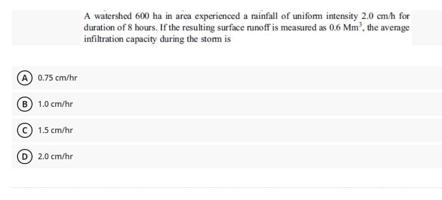 A watershed 600 ha in area experienced a rainfall of unifom intensity 2.0 cm/h for
duration of 8 hours. If the resulting surface runoff is measured as 0.6 Mm, the average
infiltration capacity during the storm is
A 0.75 cm/hr
B 1.0 cm/hr
c) 1.5 cm/hr
D 2.0 cm/hr
