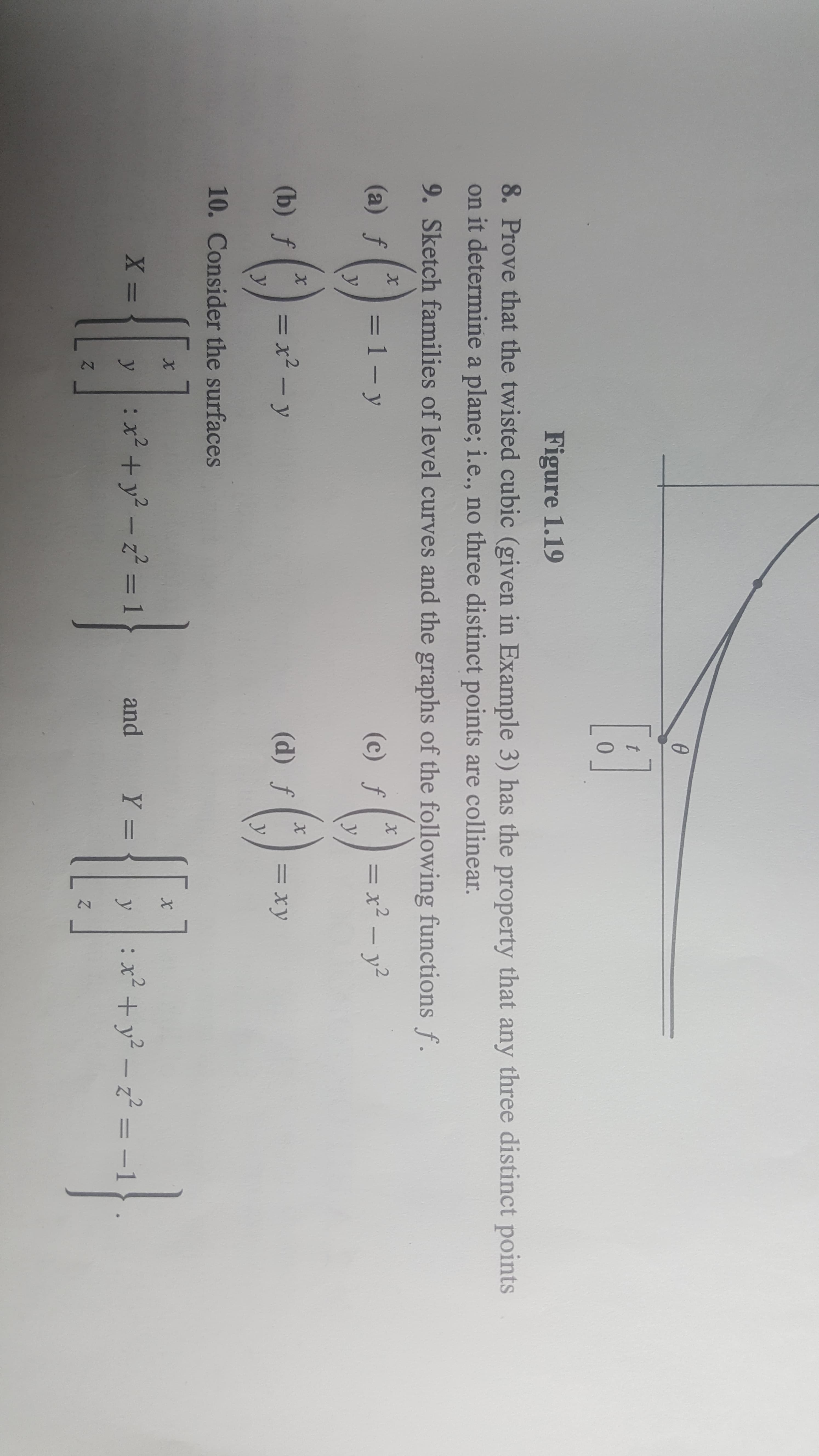 Figure 1.19
8. Prove that the twisted cubic (given in Example 3) has the property that any three distinct points
on it determine a plane; i.e., no three distinct points are colline ar.
9. Sketch families of level curves and the graphs of the following functions f.
x
(a) f
= 1 -
(c) f
= x2 - y2
У
y
X
(b) f
: x2 - y
(d) f
= xy
y
10. Consider the surfaces
X =
:x+y2-1
and
Y =
xy2-z2-1
y
y
Z
