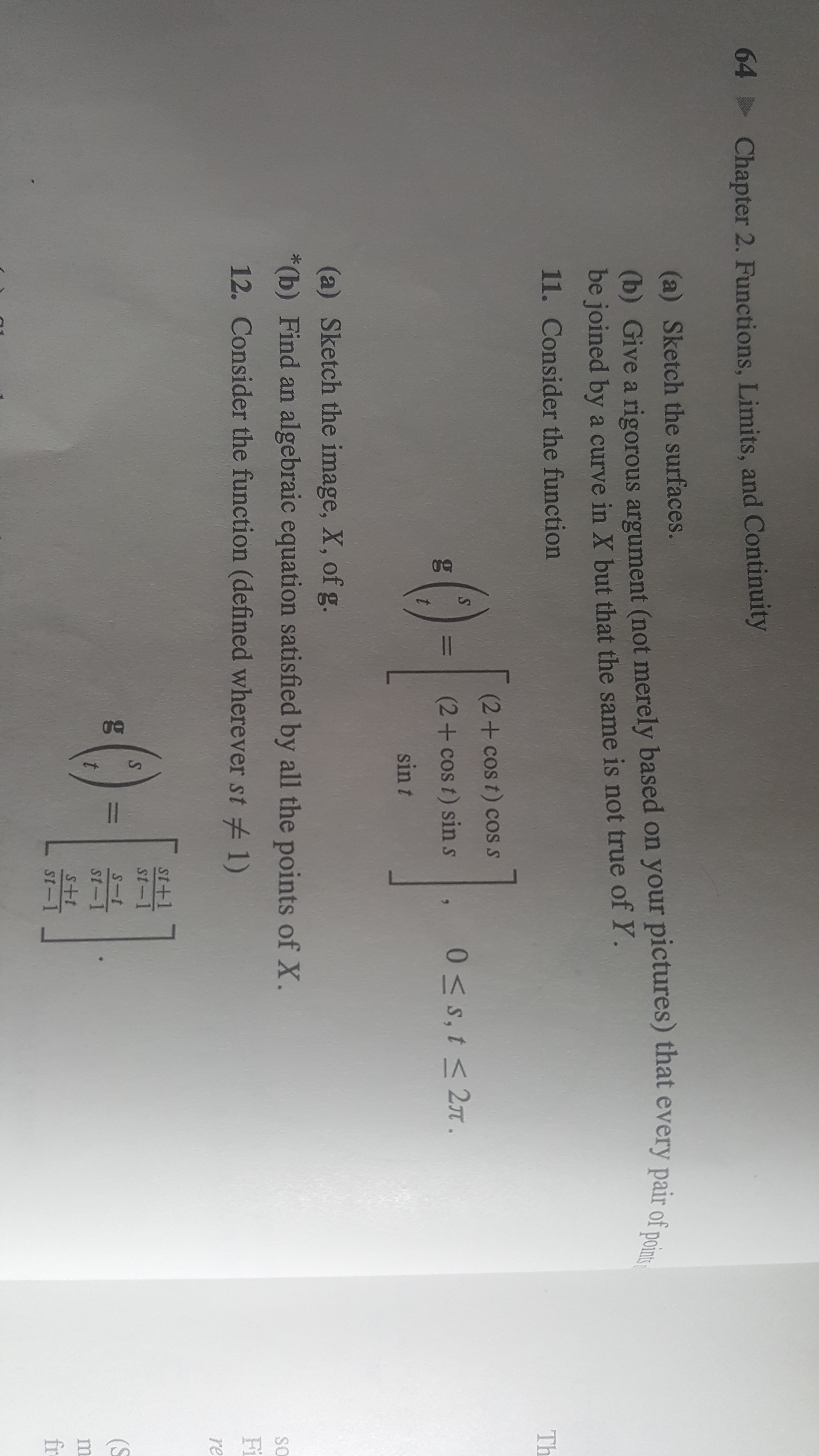 64
Chapter 2. Functions, Limits, and Continuity
(a) Sketch the surfaces.
(b) Give a rigorous argument (not merely based on your pictures) that every pair of point
be joined by a curve in X but that the same is not true of Y.
11. Consider the function
Th
0-F
(2+cos t) cos s
-C0
(2+ cos t) sin s
0 S,t<27
sin t
(a) Sketch the image, X, of g.
*(b) Find an algebraic equation satisfied by all the points of X.
SO
12. Consider the function (defined wherever st
1)
Fi
re
0-B
T+15
st-1
S
S-t
(S
t
st-1
m
1+S
st-1
fr
