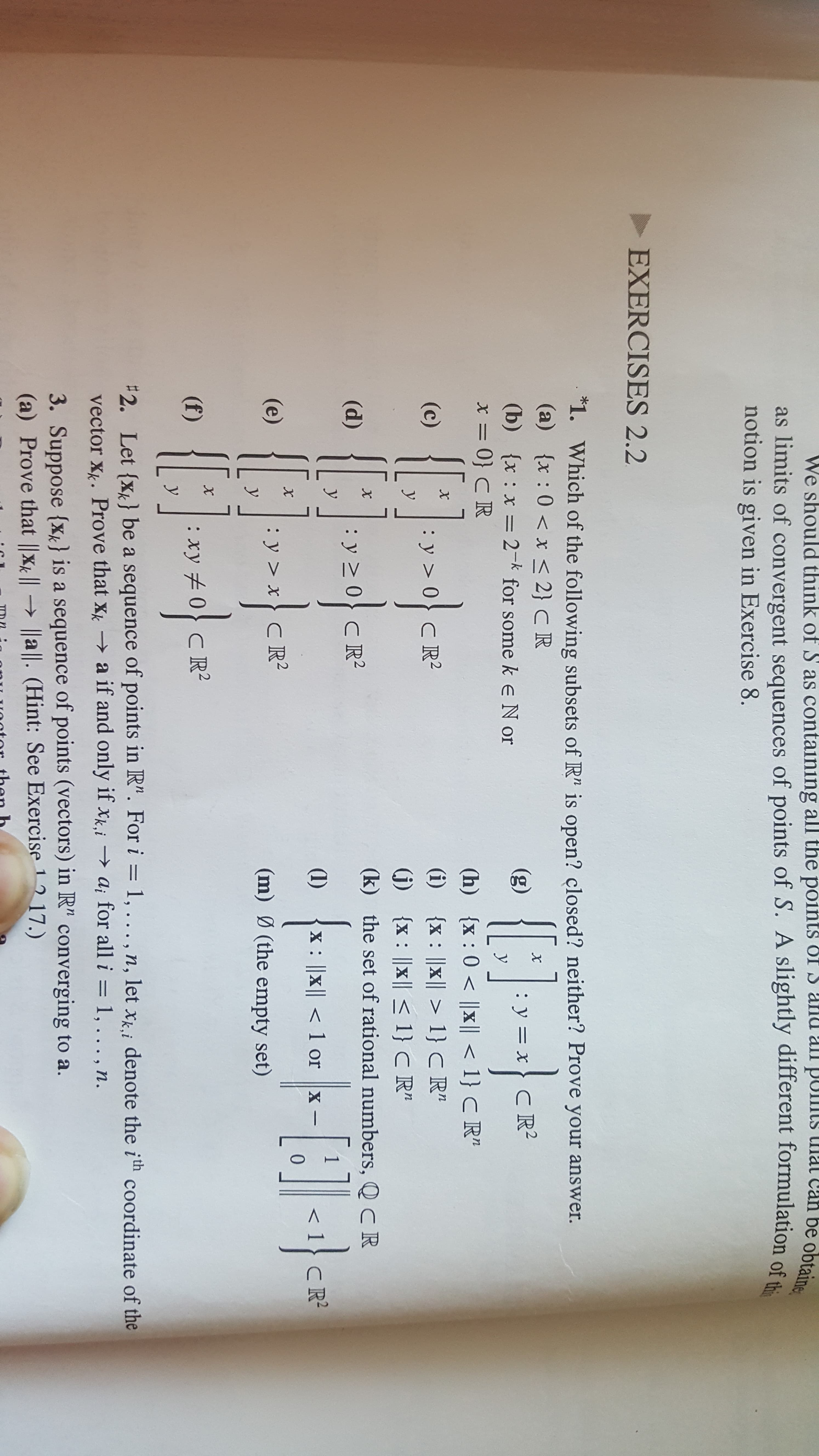 We should think of S as containing all the points OI S anu all puts
as limits of convergent sequences of points of S. A slightly different formulation of th
notion is given in Exercise 8.
an be obtaine
EXERCISES 2.2
1. Which of the following subsets of R" is open? closed? neither? Prove your answer.
(a) x : 0x < 2} C R
(b) {x x 2- for some keN or
x= 0} C R
(g)
:
y=xCR
: X =
y
(h) x: 0 x |1}C R"
(i) x x 1} C R"
j x |x 1} C R"
(k) the set of rational numbers, Q CR
X
(c)
C R2
y
X
(d)
y 2
у
CR2
1
(1)
X: ||X||<1 or X
CR2
X
(e)
: у>х
У
C R2
(m) (the empty set)
X
(f)
: ху 2
У
CR2
2. Let {x} be a sequence of points in R". For i = 1, .. . , n, 1let xi denote the ith coordinate of the
vector Xk. Prove that xk a if and only if xk,iai for all i = 1, .. . , n.
3. Suppose {x} is a sequence of points (vectors) in R" converging to a.
(a) Prove that |Xk |l a . (Hint: See Exercise 1 17.)
