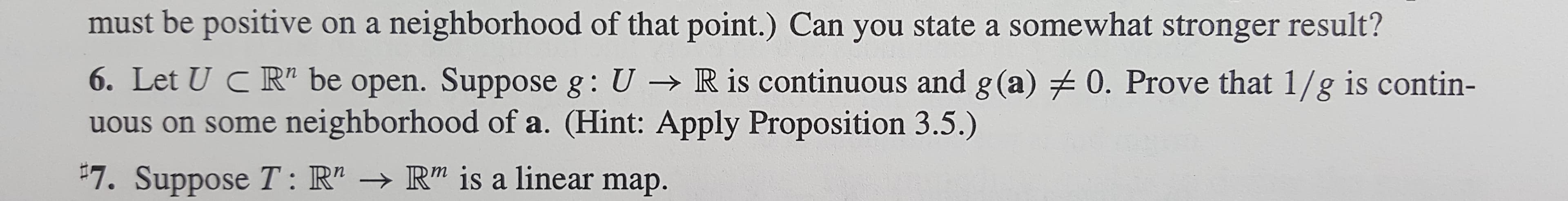 must be positive on a neighborhood of that point.) Can you state a somewhat stronger result?
6. Let U C R" be open. Suppose g: U R is continuous and g(a) 0. Prove that 1/g is contin-
us on some neighborhood of a. (Hint: Apply Proposition 3.5.)
7. Suppose T: R"-R" is a linear map.
