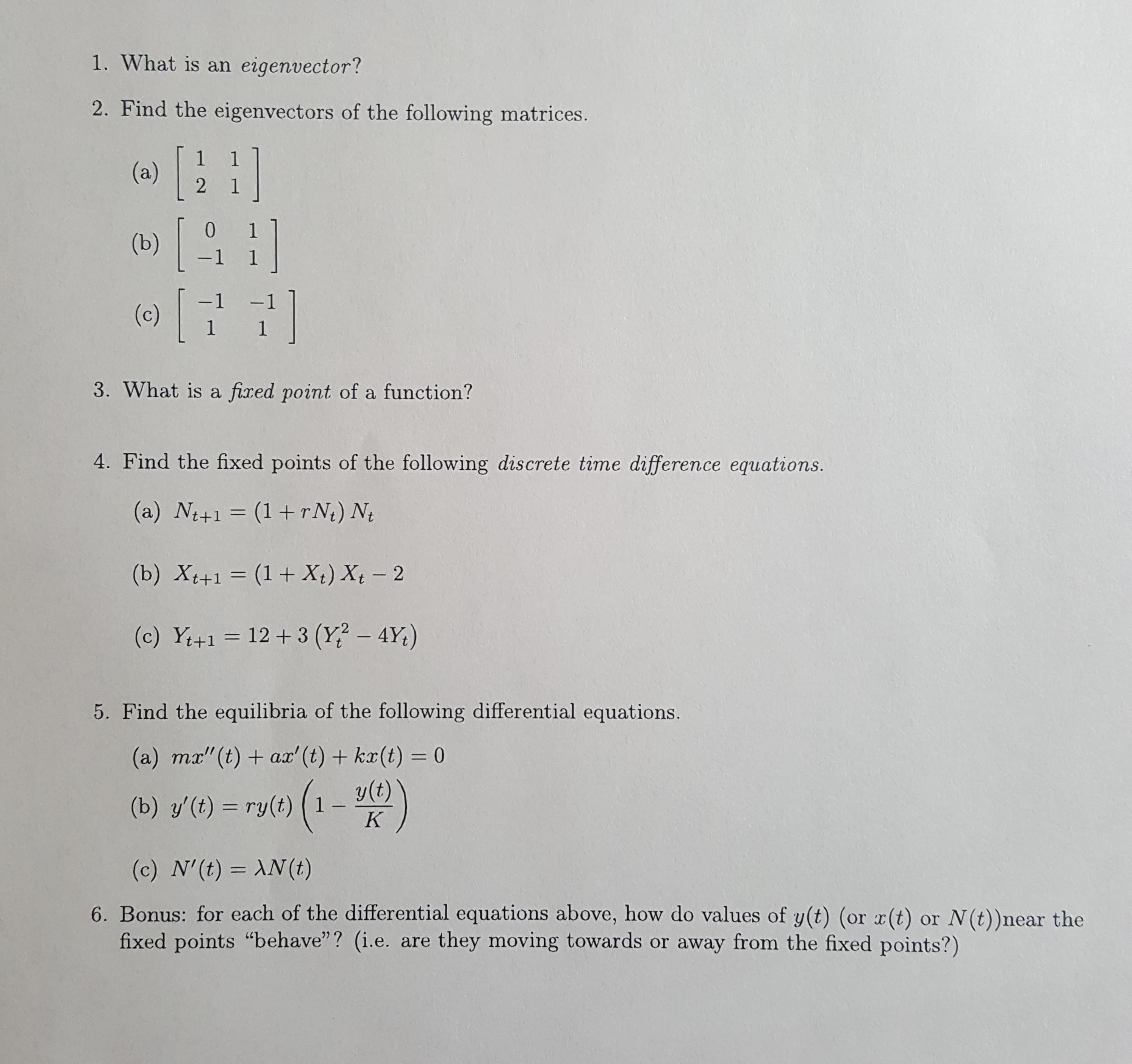 1. What is an eigenvector?
2. Find the eigenvectors of the following matrices.
(a)
2
1
[
0
(b)
-1 1
-1
(c)
1 1
3. What is a fixed point of a function?
4. Find the fixed points of the following discrete time difference equations.
(a) Nt+1 (1+rN) Nt
(b) Xt+1 (1 + X) Xt 2
12+3 (Y? - 4Y)
(c) Y+1
5. Find the equilibria of the following differential equations.
(a) mx"(t) ax' (t)+ kx(t) = 0
y(t)
1
(b) y'(t) ry(t)
K
(c) N'(t) AN (t)
6. Bonus: for each of the differential equations above, how do values of y(t) (or x(t)
fixed points "behave"? (i.e. are they moving towards or away from the fixed points?)
or N(t))near the
