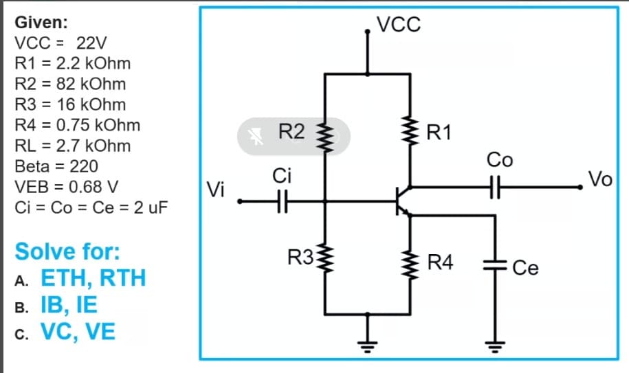 Given:
VCC
VCC = 22V
R1 = 2.2 kOhm
R2 = 82 kOhm
R3 = 16 kOhm
R4 = 0.75 kOhm
R2
R1
RL = 2.7 kOhm
Beta = 220
Со
Ci
Vo
VEB = 0.68 V
Vi
Ci = Co = Ce = 2 uF
Solve for:
R33
R4
Ce
A. ETH, RTH
В. ТВ, IЕ
c. VC, VE
ww
ww
ww
ww
