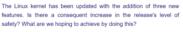 The Linux kernel has been updated with the addition of three new
features. Is there a consequent increase in the release's level of
safety? What are we hoping to achieve by doing this?