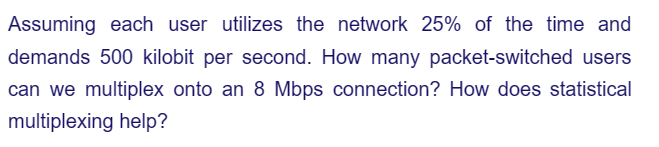 Assuming each user utilizes the network 25% of the time and
demands 500 kilobit per second. How many packet-switched users
can we multiplex onto an 8 Mbps connection? How does statistical
multiplexing help?