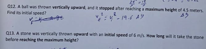 Q12. A ball was thrown vertically upward, and it stopped after reaching a maximum height of 4.5 meters.
Find its initial speed?
:4"- 19.6 A9
Q13. A stone was vertically thrown upward with an initial speed of 6 m/s. How long will it take the stone
before reaching the maximum height?
