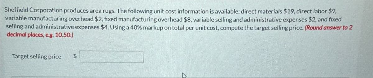 Sheffield Corporation produces area rugs. The following unit cost information is available: direct materials $19, direct labor $9,
variable manufacturing overhead $2, fixed manufacturing overhead $8, variable selling and administrative expenses $2, and fixed
selling and administrative expenses $4. Using a 40% markup on total per unit cost, compute the target selling price. (Round answer to 2
decimal places, e.g. 10.50.)
Target selling price
$