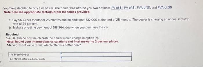 +
You have decided to buy a used car. The dealer has offered you two options: (EV of $1, PV of $1. FVA of $1, and PVA of $1)
Note: Use the appropriate factor(s) from the tables provided.
a. Pay $630 per month for 25 months and an additional $12,000 at the end of 25 months. The dealer is charging an annual interest
rate of 24 percent.
b. Make a one-time payment of $18,264, due when you purchase the car.
Required:
1-a. Determine how much cash the dealer would charge in option (a).
Note: Round your intermediate calculations and final answer to 2 decimal places.
1-b. In present value terms, which offer is a better deal?
1-a. Present value
1-b. Which offer is a better deal?