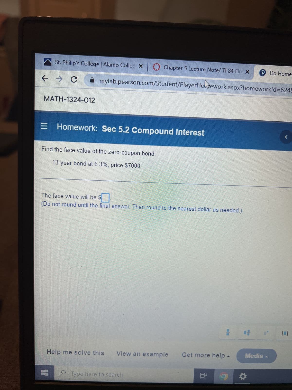 St. Philip's College | Alamo Collec X |
← → C
Chapter 5 Lecture Note/ TI 84 Fir x P Do Home
Amylab.pearson.com/Student/PlayerHotework.aspx?homeworkld-6248
MATH-1324-012
= Homework: Sec 5.2 Compound Interest
Find the face value of the zero-coupon bond.
13-year bond at 6.3%; price $7000
The face value will be $
(Do not round until the final answer. Then round to the nearest dollar as needed.)
Help me solve this View an example Get more help
Type here to search
7
Et
1-
Media
*