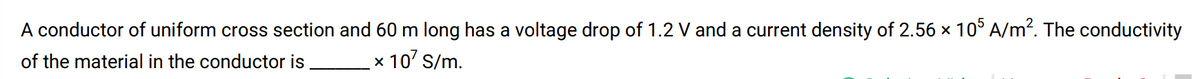 A conductor of uniform cross section and 60 m long has a voltage drop of 1.2 V and a current density of 2.56 × 10° A/m?. The conductivity
of the material in the conductor is
x 10' S/m.
