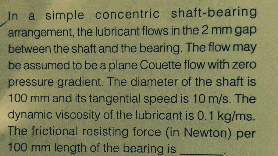 In a simple concentric shaft-bearing
arrangement, the lubricant flows in the 2 mm gap
between the shaft and the bearing. The flow may
be assumed to be a plane Couette flow with zero
pressure gradient. The diameter of the shaft is
100 mm and its tangential speed is 10 m/s. The
dynamic viscosity of the lubricant is 0.1 kg/ms.
The frictional resisting force (in Newton) per
100 mm length of the bearing is
