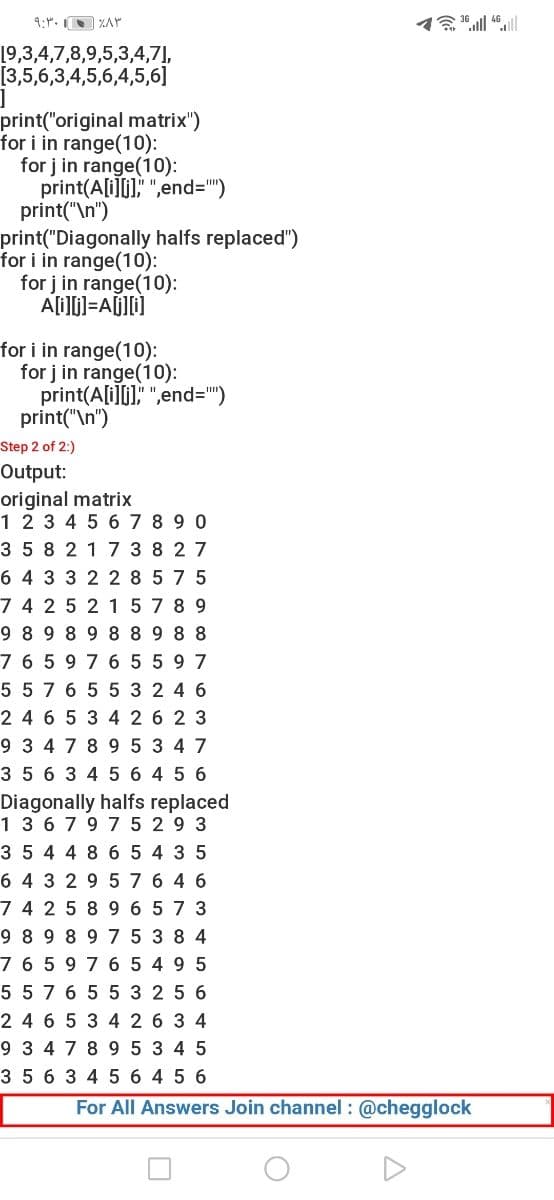 9:". ZAr
19,3,4,7,8,9,5,3,4,7],
[3,5,6,3,4,5,6,4,5,6]
print("original matrix")
for i in range(10):
for j in range(10):
print(A[i]i), ",end=")
print("\n")
print("Diagonally halfs replaced")
for i in range(10):
for j in range(10):
for i in range(10):
for j in range(10):
print(A[i]i]," ",end=")
print("\n")
Step 2 of 2:)
Output:
original matrix
12345 67 8 9 0
3 58 2 17 3 8 2 7
6 4 3 3 2 2 8 5 7 5
7 4 25 2 15 7 8 9
9 8 9 8 9 8 8 9 8 8
7 6 5 9 7 6 5 5 9 7
5 57 6 5 5 3 2 4 6
24 6 5 3 4 2 6 2 3
9 3 4 7 8 9 5 3 47
3 5 6 3 4 5 6 4 5 6
Diagonally halfs replaced
13 6797 5 2 9 3
3 5 4 4 8 6 5 4 3 5
6 4 3 2 9 5 76 4 6
7 4 25 89 6 5 7 3
9 8 9 8 9 7 5 3 8 4
7 6 5 9 7 6 5 49 5
55 7 6 5 5 3 2 5 6
24 6 5 3 4 26 3 4
9 3 4 7 89 5 3 4 5
3 5 6 3 45 6 4 5 6
For All Answers Join channel : @chegglock
