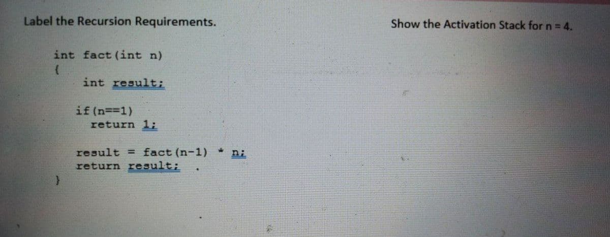 Label the Recursion Requirements.
Show the Activation Stack for n = 4.
int fact (int n)
int result;
if (n==1)
return 1;
result = fact (n-1) *
return result;
n;
