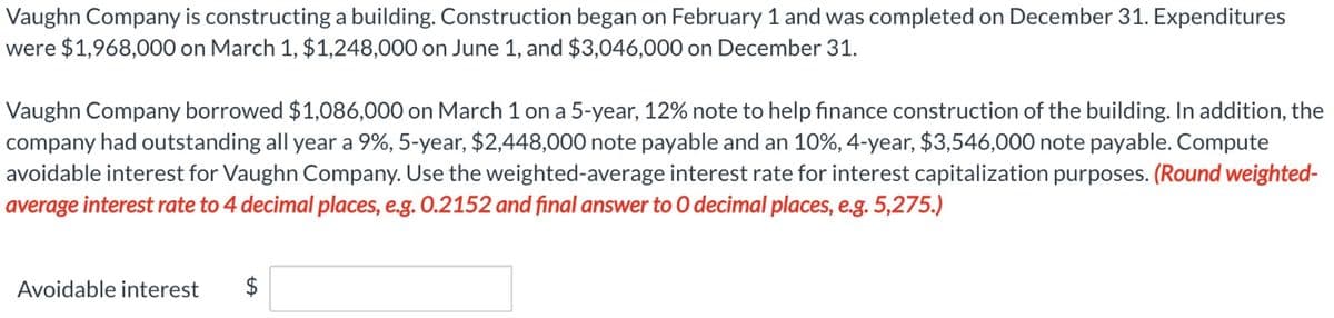 Vaughn Company is constructing a building. Construction began on February 1 and was completed on December 31. Expenditures
were $1,968,000 on March 1, $1,248,000 on June 1, and $3,046,000 on December 31.
Vaughn Company borrowed $1,086,000 on March 1 on a 5-year, 12% note to help finance construction of the building. In addition, the
company had outstanding all year a 9%, 5-year, $2,448,000 note payable and an 10%, 4-year, $3,546,000 note payable. Compute
avoidable interest for Vaughn Company. Use the weighted-average interest rate for interest capitalization purposes. (Round weighted-
average interest rate to 4 decimal places, e.g. 0.2152 and final answer to O decimal places, e.g. 5,275.)
Avoidable interest $