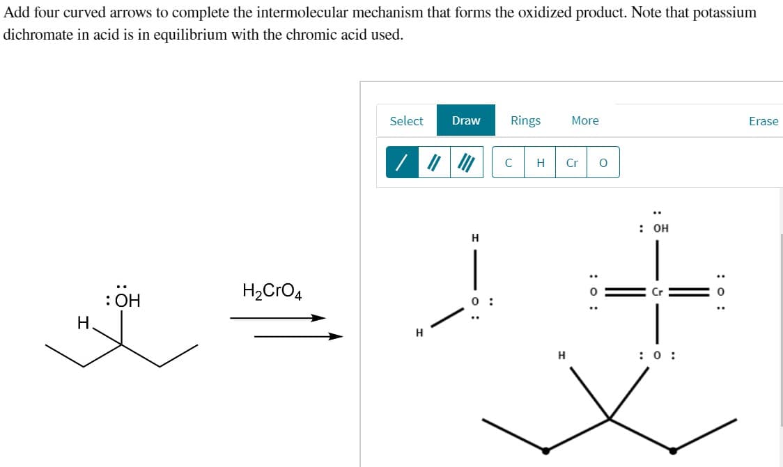 Add four curved arrows to complete the intermolecular mechanism that forms the oxidized product. Note that potassium
dichromate in acid is in equilibrium with the chromic acid used.
H.
:ÖH
H2CrO4
Select
Draw
Rings
More
H
C
H Cr 0
: 0:
: он
Cr
H
:0:
Erase
: 0: