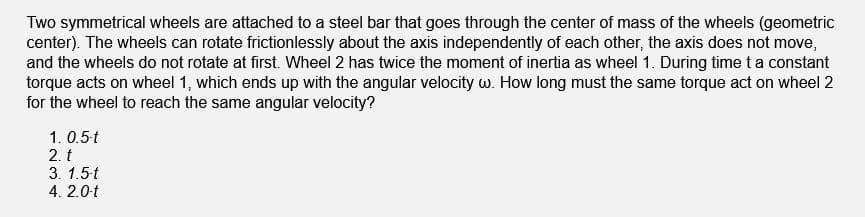 Two symmetrical wheels are attached to a steel bar that goes through the center of mass of the wheels (geometric
center). The wheels can rotate frictionlessly about the axis independently of each other, the axis does not move,
and the wheels do not rotate at first. Wheel 2 has twice the moment of inertia as wheel 1. During time t a constant
torque acts on wheel 1, which ends up with the angular velocity w. How long must the same torque act on wheel 2
for the wheel to reach the same angular velocity?
1. 0.5-t
2. t
3. 1.5-t
4. 2.0-t
