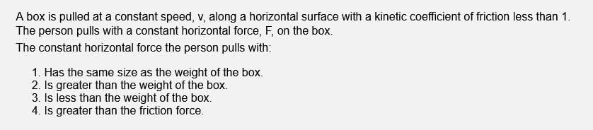 A box is pulled at a constant speed, v, along a horizontal surface with a kinetic coefficient of friction less than 1.
The person pulls with a constant horizontal force, F, on the box.
The constant horizontal force the person pulls with:
1. Has the same size as the weight of the box.
2. Is greater than the weight of the box.
3. Is less than the weight of the box.
4. Is greater than the friction force.
