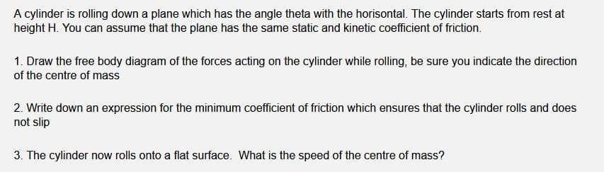 A cylinder is rolling down a plane which has the angle theta with the horisontal. The cylinder starts from rest at
height H. You can assume that the plane has the same static and kinetic coefficient of friction.
1. Draw the free body diagram of the forces acting on the cylinder while rolling, be sure you indicate the direction
of the centre of mass
2. Write down an expression for the minimum coefficient of friction which ensures that the cylinder rolls and does
not slip
3. The cylinder now rolls onto a flat surface. What is the speed of the centre of mass?
