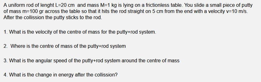 A uniform rod of lenght L=20 cm and mass M-1 kg is lying on a frictionless table. You slide a small piece of putty
of mass m=100 gr across the table so that it hits the rod straight on 5 cm from the end with a velocity v=10 m/s.
After the collission the putty sticks to the rod.
1. What is the velocity of the centre of mass for the putty+rod system.
2. Where is the centre of mass of the putty+rod system
3. What is the angular speed of the putty+rod system around the centre of mass
4. What is the change in energy after the collission?
