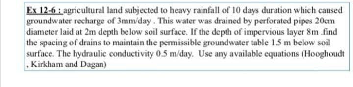 Ex 12-6: agricultural land subjected to heavy rainfall of 10 days duration which caused
groundwater recharge of 3mm/day. This water was drained by perforated pipes 20cm
diameter laid at 2m depth below soil surface. If the depth of impervious layer 8m .find
the spacing of drains to maintain the permissible groundwater table 1.5 m below soil
surface. The hydraulic conductivity 0.5 m/day. Use any available equations (Hooghoudt
Kirkham and Dagan)