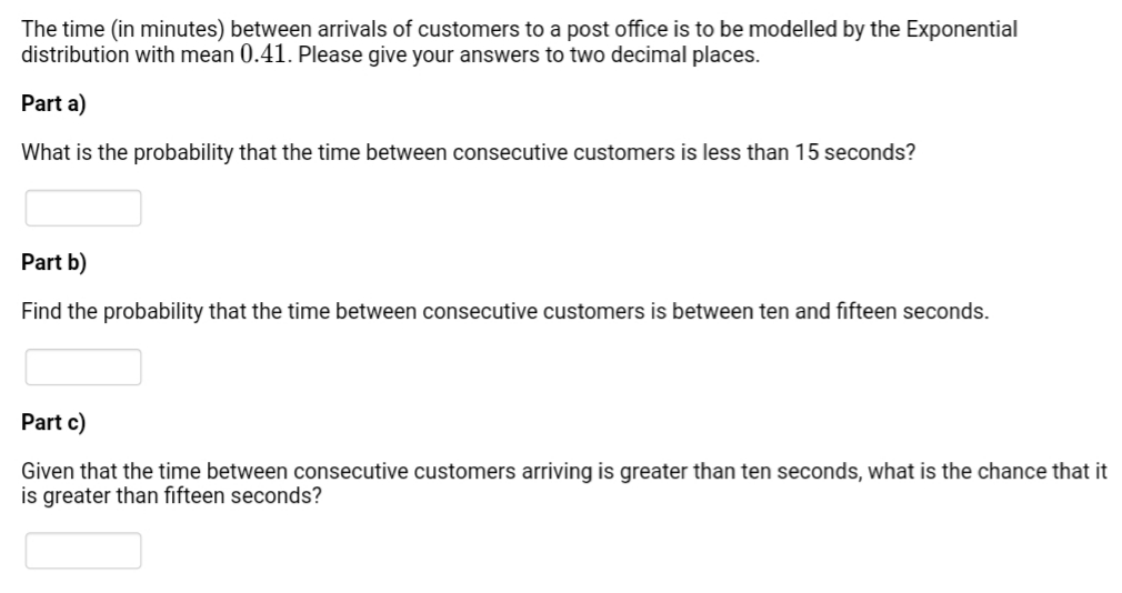 The time (in minutes) between arrivals of customers to a post office is to be modelled by the Exponential
distribution with mean 0.41. Please give your answers to two decimal places.
Part a)
What is the probability that the time between consecutive customers is less than 15 seconds?
Part b)
Find the probability that the time between consecutive customers is between ten and fifteen seconds.
Part c)
Given that the time between consecutive customers arriving is greater than ten seconds, what is the chance that it
is greater than fifteen seconds?
