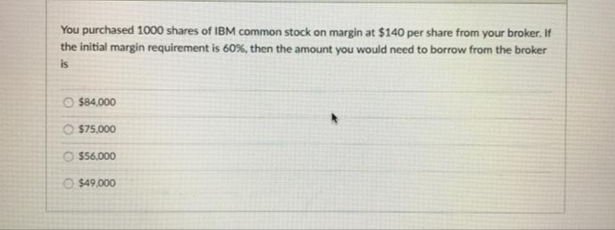 You purchased 1000 shares of IBM common stock on margin at $140 per share from your broker. If
the initial margin requirement is 60%, then the amount you would need to borrow from the broker
is
O $84,000
$75,000
$56,000
O $49.000
