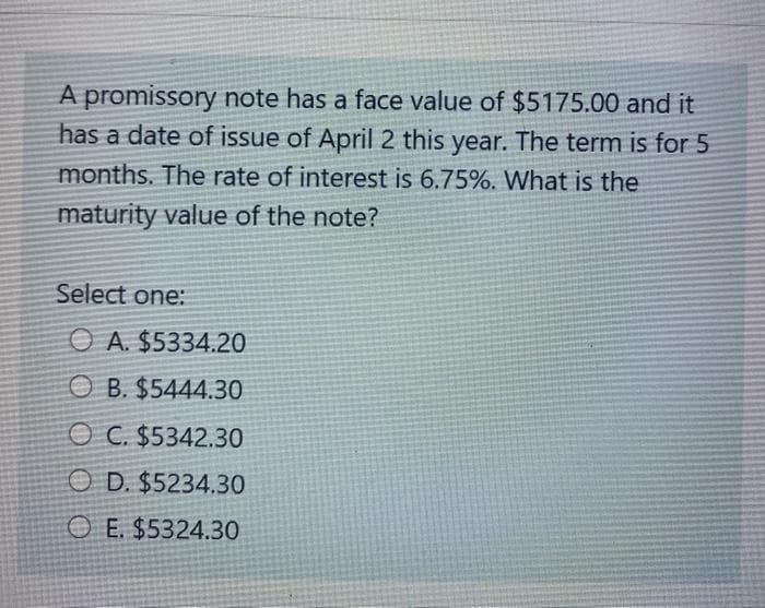 A promissory note has a face value of $5175.00 and it
has a date of issue of April 2 this year. The term is for 5
months. The rate of interest is 6.75%. What is the
maturity value of the note?
Select one:
O A. $5334.20
O B. $5444.30
O C. $5342.30
O D. $5234.30
O E. $5324.30
