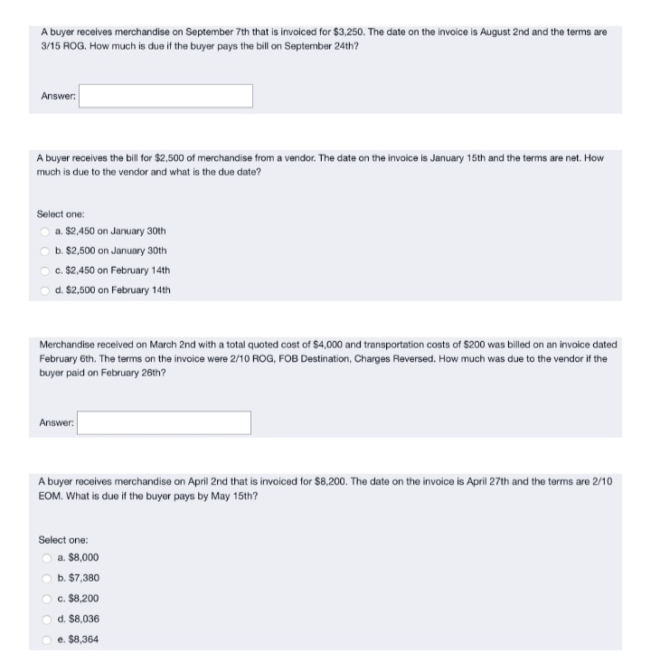 A buyer receives merchandise on September 7th that is invoiced for $3,250. The date on the invoice is August 2nd and the terms are
3/15 ROG. How much is due if the buyer pays the bill on September 24th?
Answer:
A buyer receives the bill for $2,500 of merchandise from a vendor. The date on the invoice is January 15th and the terms are net. How
much is due to the vendor and what is the due date?
Select one:
O a. $2,450 on January 30th
b. $2,500 on January 30th
c. $2,450 on February 14th
d. $2,500 on February 14th
Merchandise received on March 2nd with a total quoted cost of $4,000 and transportation costs of $200 was billed on an invoice dated
February 6th. The terms on the invoice were 2/10 ROG, FOB Destination, Charges Reversed. How much was due to the vendor if the
buyer paid on February 26th?
Answer:
A buyer receives merchandise on April 2nd that is invoiced for $8,200. The date on the invoice is April 27th and the terms are 2/10
EOM. What is due if the buyer pays by May 15th?
Select one:
a. $8,000
b. $7,380
c. $8,200
d. $8,036
e. $8,364
