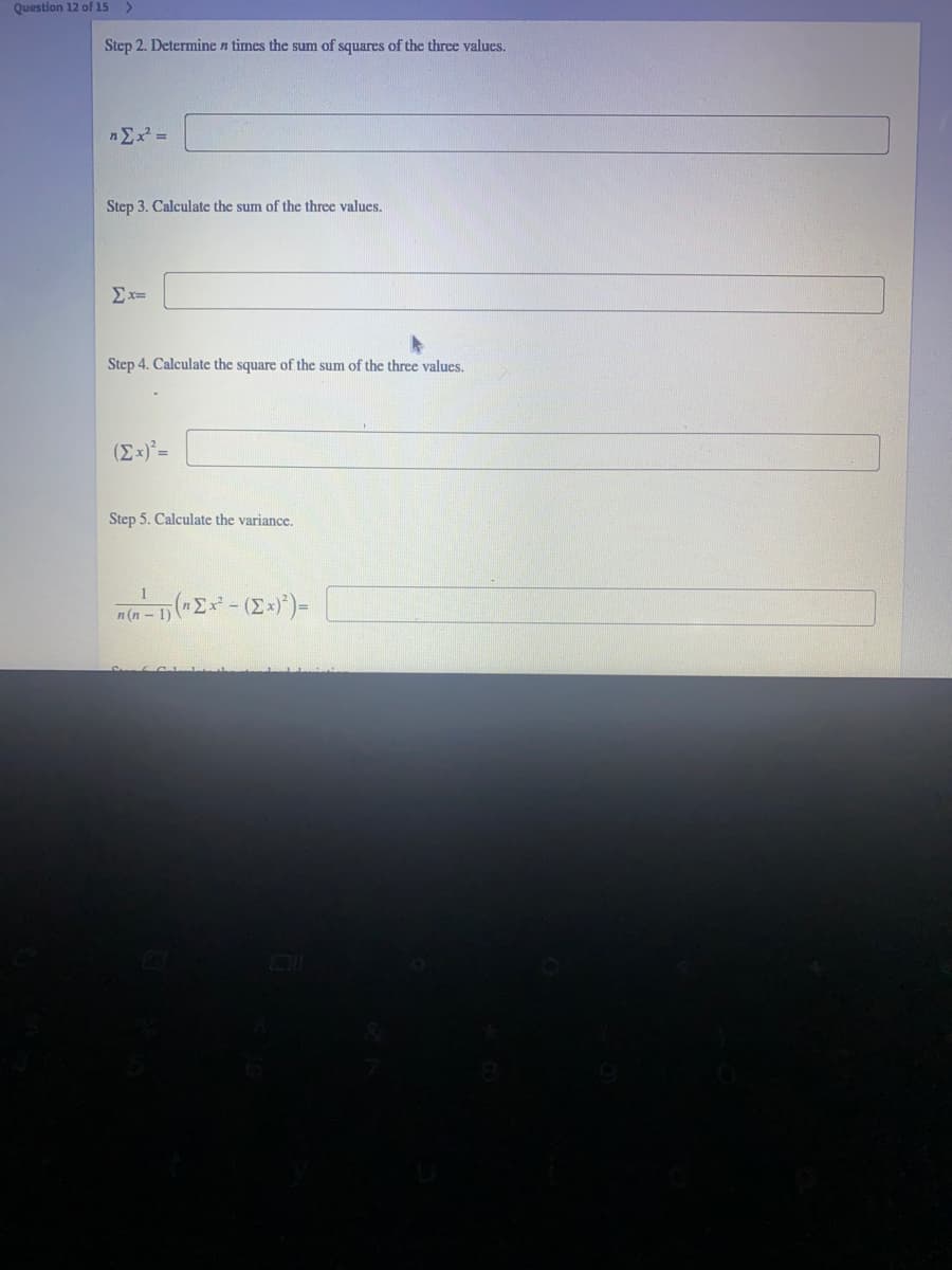 Question 12 of 15 >
Step 2. Determine n times the sum of squares of the three values.
nEx =
Step 3. Calculate the sum of the three values.
Ex=
Step 4. Calculate the square of the sum of the three values.
Step 5. Calculate the variance.
n (n
